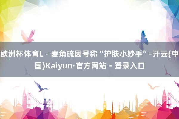 欧洲杯体育L - 麦角硫因号称“护肤小妙手”-开云(中国)Kaiyun·官方网站 - 登录入口