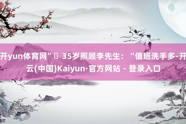 开yun体育网”・35岁照顾李先生：“值班洗手多-开云(中国)Kaiyun·官方网站 - 登录入口