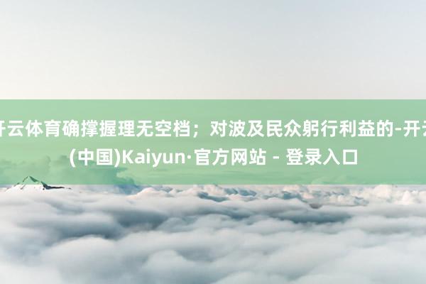 开云体育确撑握理无空档；对波及民众躬行利益的-开云(中国)Kaiyun·官方网站 - 登录入口