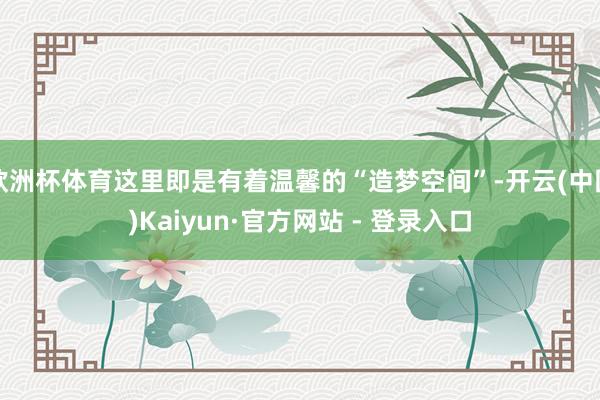 欧洲杯体育这里即是有着温馨的“造梦空间”-开云(中国)Kaiyun·官方网站 - 登录入口