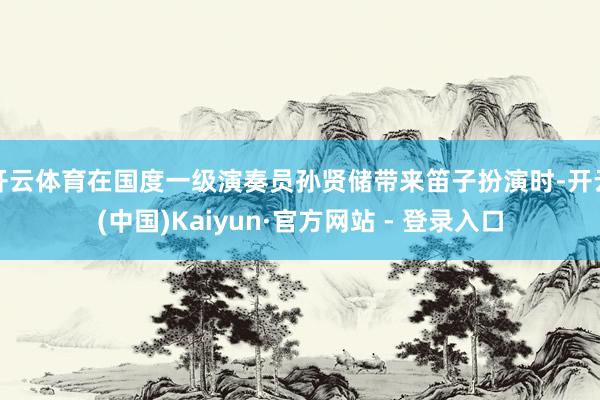 开云体育在国度一级演奏员孙贤储带来笛子扮演时-开云(中国)Kaiyun·官方网站 - 登录入口