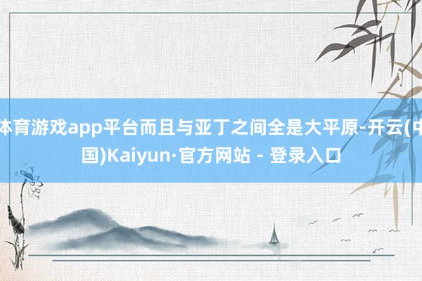 体育游戏app平台而且与亚丁之间全是大平原-开云(中国)Kaiyun·官方网站 - 登录入口
