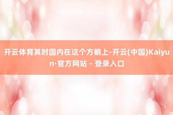 开云体育其时国内在这个方朝上-开云(中国)Kaiyun·官方网站 - 登录入口