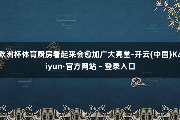 欧洲杯体育厨房看起来会愈加广大亮堂-开云(中国)Kaiyun·官方网站 - 登录入口
