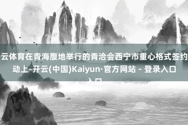 开云体育在青海腹地举行的青洽会西宁市重心格式签约活动上-开云(中国)Kaiyun·官方网站 - 登录入口