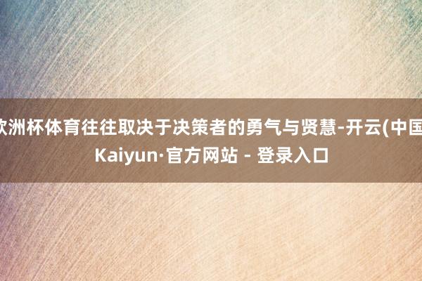 欧洲杯体育往往取决于决策者的勇气与贤慧-开云(中国)Kaiyun·官方网站 - 登录入口