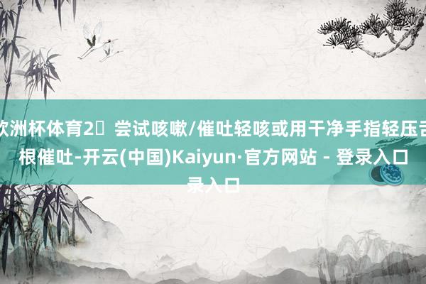 欧洲杯体育2⃣尝试咳嗽/催吐轻咳或用干净手指轻压舌根催吐-开云(中国)Kaiyun·官方网站 - 登录入口