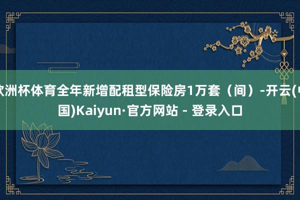 欧洲杯体育全年新增配租型保险房1万套（间）-开云(中国)Kaiyun·官方网站 - 登录入口