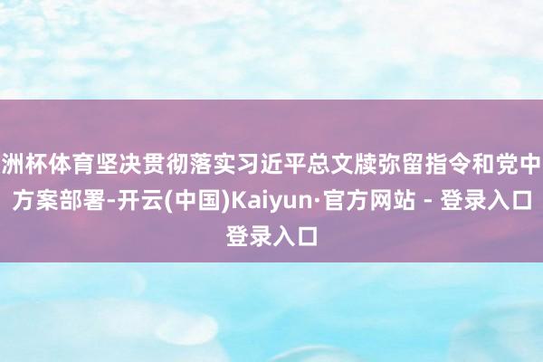 欧洲杯体育坚决贯彻落实习近平总文牍弥留指令和党中央方案部署-开云(中国)Kaiyun·官方网站 - 登录入口