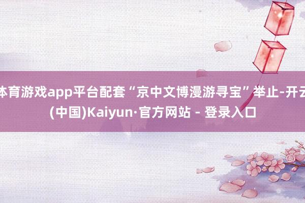 体育游戏app平台配套“京中文博漫游寻宝”举止-开云(中国)Kaiyun·官方网站 - 登录入口