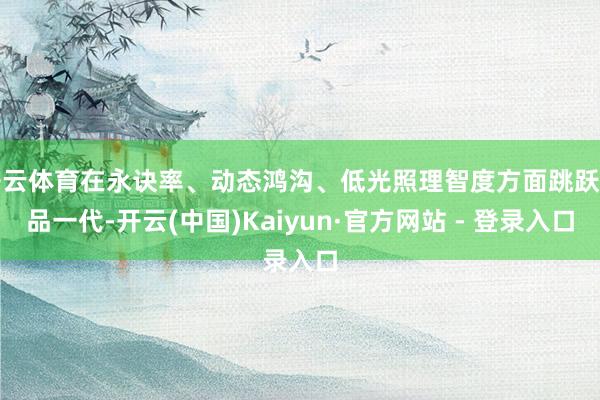 开云体育在永诀率、动态鸿沟、低光照理智度方面跳跃竞品一代-开云(中国)Kaiyun·官方网站 - 登录入口