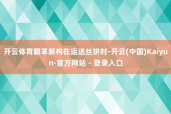 开云体育翻革新构在运送丝饼时-开云(中国)Kaiyun·官方网站 - 登录入口