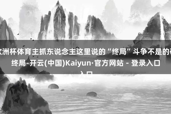 欧洲杯体育主抓东说念主这里说的“终局”斗争不是的确终局-开云(中国)Kaiyun·官方网站 - 登录入口