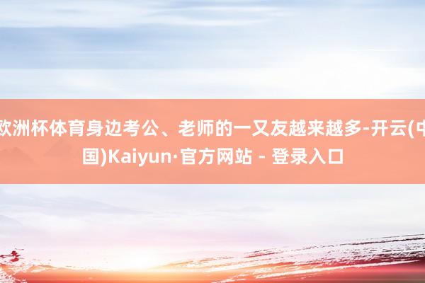 欧洲杯体育身边考公、老师的一又友越来越多-开云(中国)Kaiyun·官方网站 - 登录入口