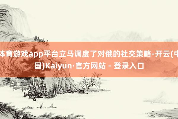 体育游戏app平台立马调度了对俄的社交策略-开云(中国)Kaiyun·官方网站 - 登录入口