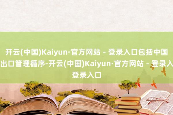 开云(中国)Kaiyun·官方网站 - 登录入口包括中国的出口管理循序-开云(中国)Kaiyun·官方网站 - 登录入口