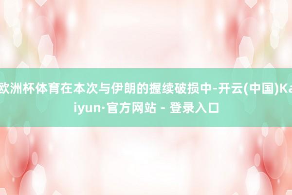 欧洲杯体育在本次与伊朗的握续破损中-开云(中国)Kaiyun·官方网站 - 登录入口