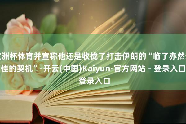 欧洲杯体育并宣称他还是收拢了打击伊朗的“临了亦然最佳的契机”-开云(中国)Kaiyun·官方网站 - 登录入口