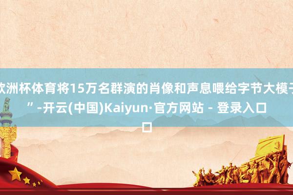 欧洲杯体育将15万名群演的肖像和声息喂给字节大模子”-开云(中国)Kaiyun·官方网站 - 登录入口