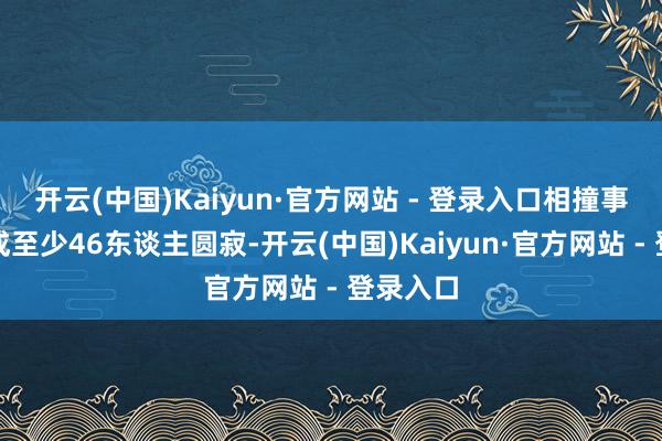 开云(中国)Kaiyun·官方网站 - 登录入口相撞事故已形成至少46东谈主圆寂-开云(中国)Kaiyun·官方网站 - 登录入口