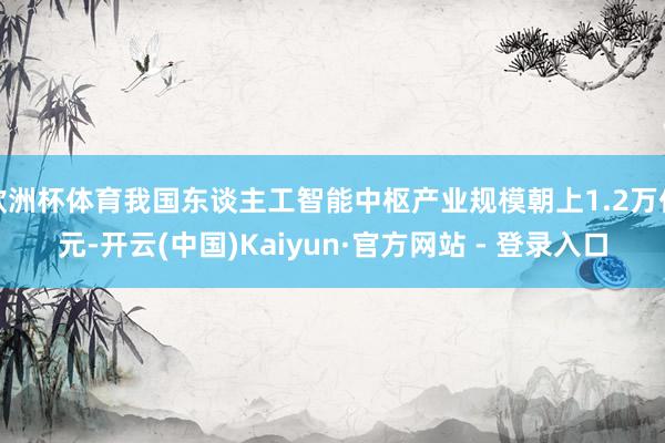 欧洲杯体育我国东谈主工智能中枢产业规模朝上1.2万亿元-开云(中国)Kaiyun·官方网站 - 登录入口