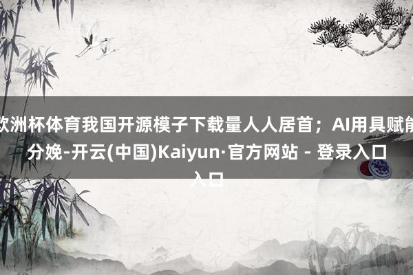 欧洲杯体育我国开源模子下载量人人居首；AI用具赋能分娩-开云(中国)Kaiyun·官方网站 - 登录入口